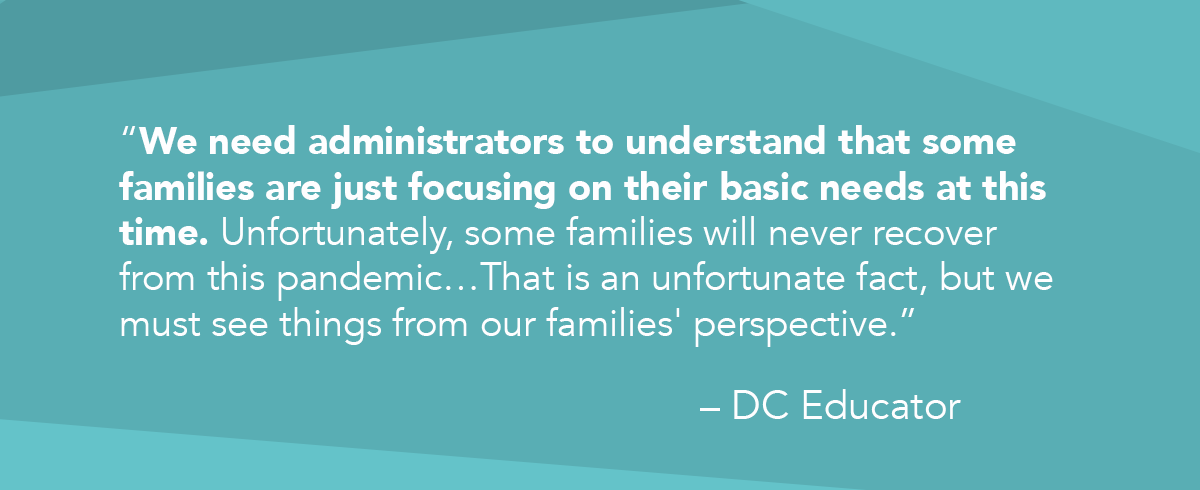 “We need administrators to understand that some families are just focusing on their basic needs at this time. Unfortunately, some families will never recover from this pandemic…That is an unfortunate fact, but we must see things from our families' perspective.” quote from DC Educator
