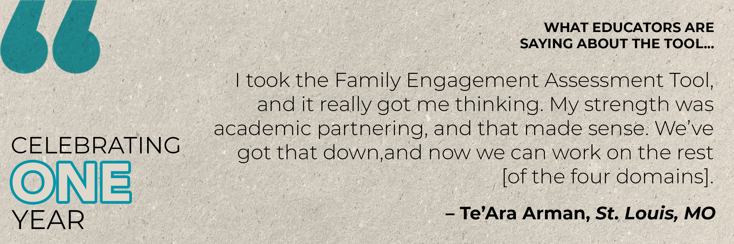 "I took the Family Engagement Assessment Tool, and it really got me thinking. My strength was academic partnering, and that made sense. We’ve got that down, and now we can work on the rest [of the four domains].” -- Te’Ara Arman, St. Louis, MO